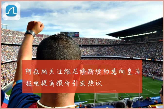 阿森纳关注维尼修斯续约意向皇马拒绝提高报价引发热议