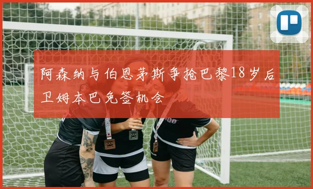 阿森纳与伯恩茅斯争抢巴黎18岁后卫姆本巴免签机会