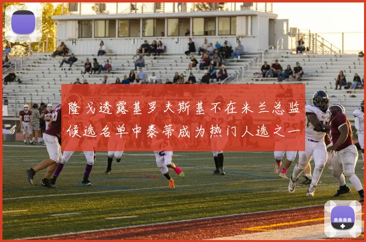 隆戈透露基罗夫斯基不在米兰总监候选名单中泰蒂成为热门人选之一