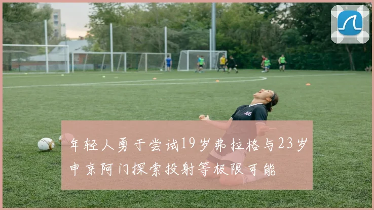 年轻人勇于尝试19岁弗拉格与23岁申京阿门探索投射等极限可能