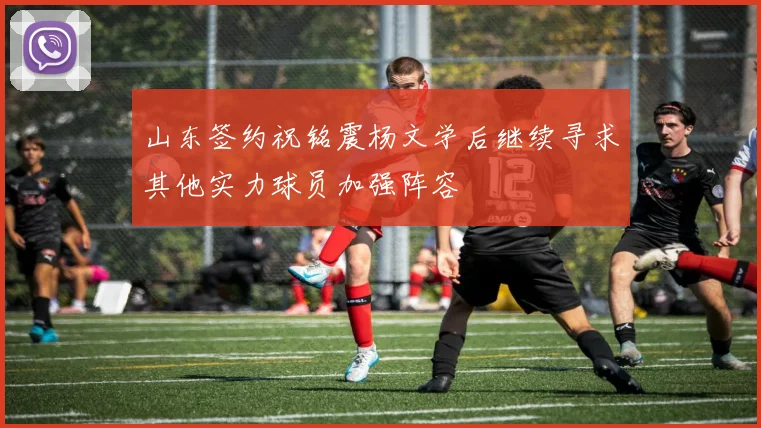 山东签约祝铭震杨文学后继续寻求其他实力球员加强阵容
