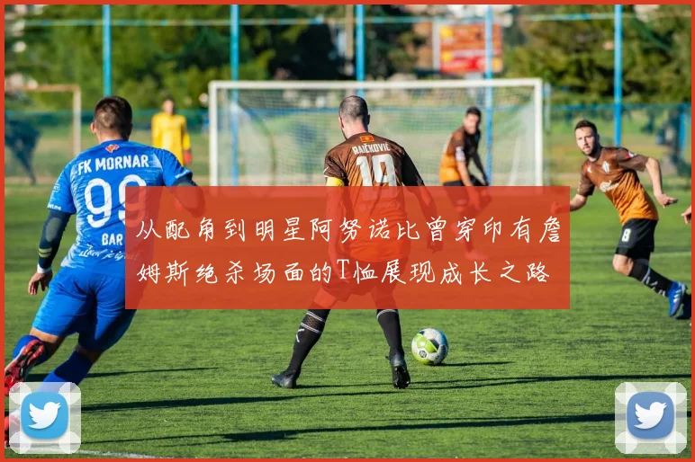 从配角到明星阿努诺比曾穿印有詹姆斯绝杀场面的T恤展现成长之路