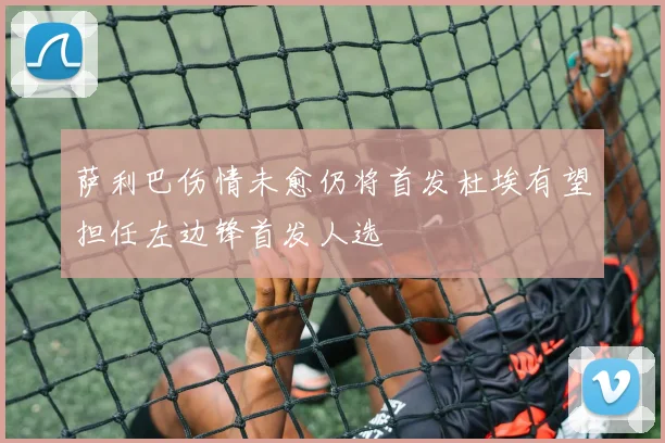 萨利巴伤情未愈仍将首发杜埃有望担任左边锋首发人选