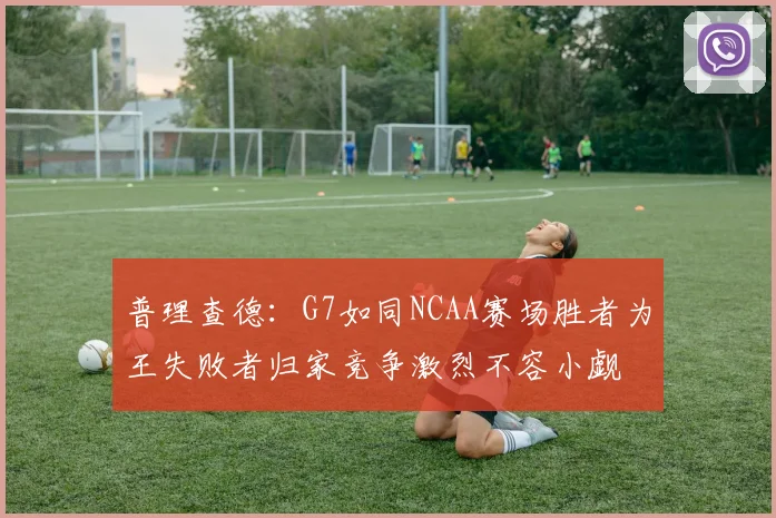 普理查德：G7如同NCAA赛场胜者为王失败者归家竞争激烈不容小觑