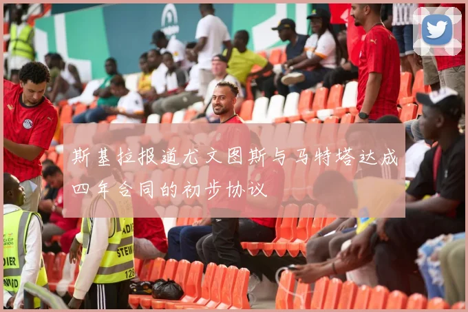 斯基拉报道尤文图斯与马特塔达成四年合同的初步协议