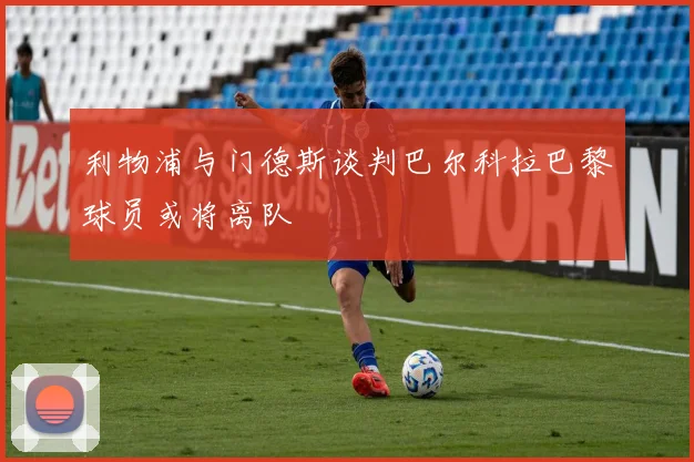 利物浦与门德斯谈判巴尔科拉巴黎球员或将离队