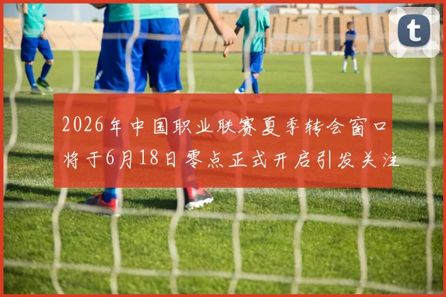 2026年中国职业联赛夏季转会窗口将于6月18日零点正式开启引发关注