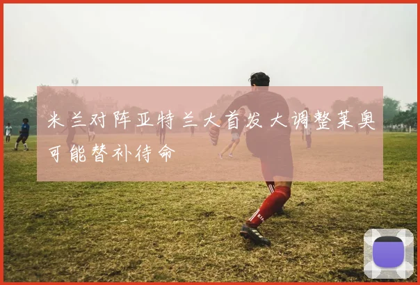 米兰对阵亚特兰大首发大调整莱奥可能替补待命