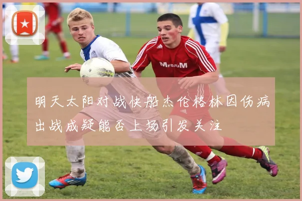 明天太阳对战快船杰伦格林因伤病出战成疑能否上场引发关注
