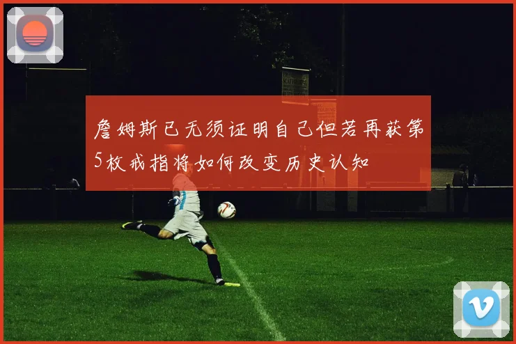 詹姆斯已无须证明自己但若再获第5枚戒指将如何改变历史认知