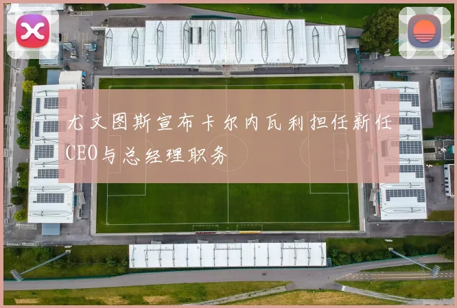 尤文图斯宣布卡尔内瓦利担任新任CEO与总经理职务