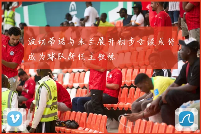 波切蒂诺与米兰展开初步会谈或将成为球队新任主教练