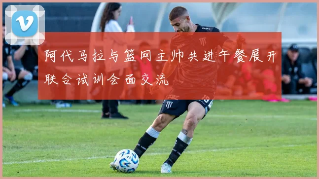 阿代马拉与篮网主帅共进午餐展开联合试训会面交流