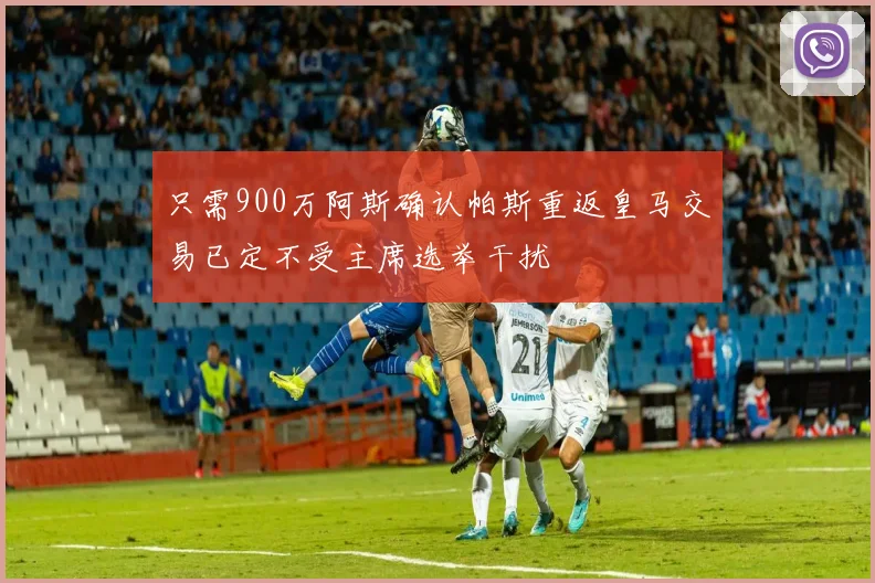只需900万阿斯确认帕斯重返皇马交易已定不受主席选举干扰